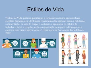 “Estilos de Vida: práticas quotidianas e formas de consumo que envolvem
escolhas particulares e identitárias em domínios tão díspares como a habitação,
a alimentação, os usos do corpo, o vestuário, a aparência, os hábitos de
trabalho, o lazer, a religião, a arte, a organização do espaço e do tempo ou o
convívio com outros atores sociais.” (Dicionário da Sociologia, Porto Editora,
2002)
Estilos de Vida
 