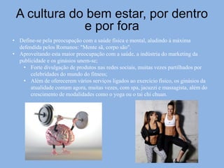 A cultura do bem estar, por dentro
e por fora
• Define-se pela preocupação com a saúde física e mental, aludindo á máxima
defendida pelos Romanos: "Mente sã, corpo são".
• Aproveitando esta maior preocupação com a saúde, a indústria do marketing da
publicidade e os ginásios unem-se;
• Forte divulgação de produtos nas redes sociais, muitas vezes partilhados por
celebridades do mundo do fitness;
• Além de oferecerem vários serviços ligados ao exercício físico, os ginásios da
atualidade contam agora, muitas vezes, com spa, jacuzzi e massagista, além do
crescimento de modalidades como o yoga ou o tai chi chuan.
 