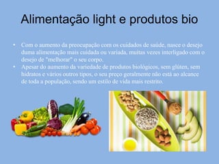 Alimentação light e produtos bio
• Com o aumento da preocupação com os cuidados de saúde, nasce o desejo
duma alimentação mais cuidada ou variada, muitas vezes interligado com o
desejo de "melhorar" o seu corpo.
• Apesar do aumento da variedade de produtos biológicos, sem glúten, sem
hidratos e vários outros tipos, o seu preço geralmente não está ao alcance
de toda a população, sendo um estilo de vida mais restrito.
 