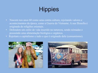Hippies
• Nascem nos anos 60 como uma contra cultura, rejeitando valores e
acontecimentos da época, como a Guerra do Vietname. A sua filosofia é
originada de religiões orientais.
• Defendem um estilo de vida inserido na natureza, sendo nómadas e
possuindo uma alimentação biológica e orgânica.
• Rejeitam o capitalismo e tudo o que é originado dele (consumismo).
 