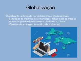 Globalização
“Globalização: a dimensão mundial das trocas, aliada às novas
tecnologias de informação e comunicação, atinge todas as áreas da
vida social: globalização económica, financeira e cultural.”
(Glossário de sociologia, fornecido pela professora)
 