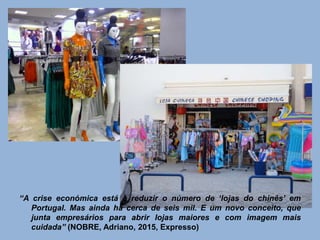 “A crise económica está a reduzir o número de ‘lojas do chinês’ em
Portugal. Mas ainda há cerca de seis mil. E um novo conceito, que
junta empresários para abrir lojas maiores e com imagem mais
cuidada” (NOBRE, Adriano, 2015, Expresso)
 