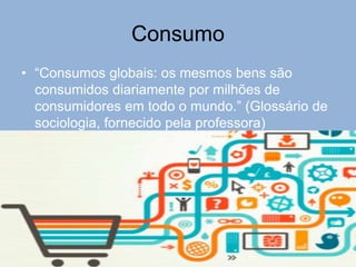 Consumo
• “Consumos globais: os mesmos bens são
consumidos diariamente por milhões de
consumidores em todo o mundo.” (Glossário de
sociologia, fornecido pela professora)
 