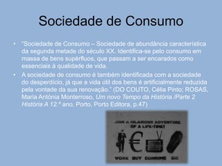 Sociedade de Consumo
• “Sociedade de Consumo – Sociedade de abundância característica
da segunda metade do século XX. Identifica-se pelo consumo em
massa de bens supérfluos, que passam a ser encarados como
essenciais à qualidade de vida.
• A sociedade de consumo é também identificada com a sociedade
do desperdício, já que a vida útil dos bens é artificialmente reduzida
pela vontade da sua renovação.” (DO COUTO, Célia Pinto; ROSAS,
Maria Antónia Monterroso, Um novo Tempo da História /Parte 2
História A 12.º ano, Porto, Porto Editora, p.47)
 