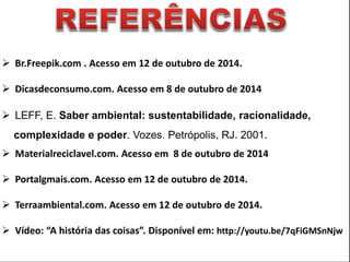  Br.Freepik.com . Acesso em 12 de outubro de 2014. 
 Dicasdeconsumo.com. Acesso em 8 de outubro de 2014 
 LEFF, E. Saber ambiental: sustentabilidade, racionalidade, 
complexidade e poder. Vozes. Petrópolis, RJ. 2001. 
 Materialreciclavel.com. Acesso em 8 de outubro de 2014 
 Portalgmais.com. Acesso em 12 de outubro de 2014. 
 Terraambiental.com. Acesso em 12 de outubro de 2014. 
 Vídeo: “A história das coisas”. Disponível em: http://youtu.be/7qFiGMSnNjw 
