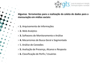 Algumas ferramentas para a realização da coleta de dados para a
mensuração em mídias sociais:


› 1. Arquivamento de Informações
› 2. Web Analytics
› 3. Softwares de Monitoramento e Análise
› 4. Mecanismos de Busca Geral e Segmentada
› 5. Análise de Conexões
› 5. Avaliação de Presença, Alcance e Resposta
› 6. Classificação de Perfis / Usuários
 