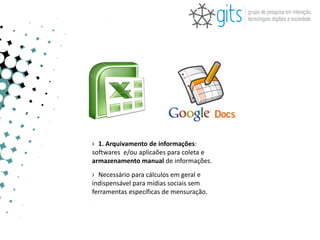 › 1. Arquivamento de informações:
softwares e/ou aplicaões para coleta e
armazenamento manual de informações.
› Necessário para cálculos em geral e
indispensável para mídias sociais sem
ferramentas específicas de mensuração.
 