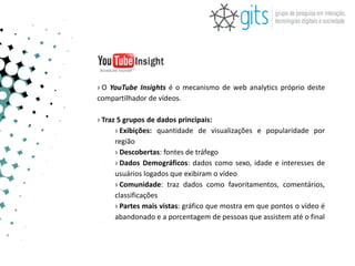 › O YouTube Insights é o mecanismo de web analytics próprio deste
compartilhador de vídeos.

› Traz 5 grupos de dados principais:
      › Exibições: quantidade de visualizações e popularidade por
      região
      › Descobertas: fontes de tráfego
      › Dados Demográficos: dados como sexo, idade e interesses de
      usuários logados que exibiram o vídeo
      › Comunidade: traz dados como favoritamentos, comentários,
      classificações
      › Partes mais vistas: gráfico que mostra em que pontos o vídeo é
      abandonado e a porcentagem de pessoas que assistem até o final
 