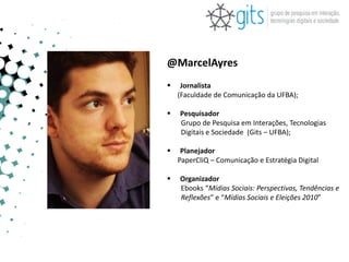 @MarcelAyres
    Jornalista
    (Faculdade de Comunicação da UFBA);

   Pesquisador
    Grupo de Pesquisa em Interações, Tecnologias
    Digitais e Sociedade (Gits – UFBA);

    Planejador
    PaperCliQ – Comunicação e Estratégia Digital

   Organizador
    Ebooks “Mídias Sociais: Perspectivas, Tendências e
    Reflexões” e “Mídias Sociais e Eleições 2010”
 