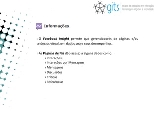 › O Facebook Insight permite que gerenciadores de páginas e/ou
anúncios visualizem dados sobre seus desempenhos.

› As Páginas de Fãs dão acesso a alguns dados como:
      › Interações
      › Interações por Mensagem
      › Mensagens
      › Discussões
      › Críticas
      › Referências
 