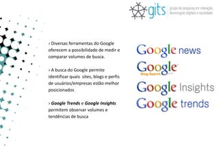 › Diversas ferramentas do Google
oferecem a possibilidade de medir e
comparar volumes de busca.

› A busca do Google permite
identificar quais sites, blogs e perfis
de usuários/empresas estão melhor
posicionados

› Google Trends e Google Insights
permitem observar volumes e
tendências de busca
 