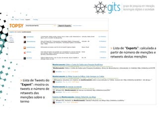 > Lista de “Experts”: calculada a
                       partir de número de menções e
                       retweets destas menções




> Lista de Tweets do
“Expert”: mostra os
tweets e número de
retweets das
menções sobre o
termo
 