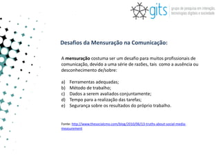 Desafios da Mensuração na Comunicação:

A mensuração costuma ser um desafio para muitos profissionais de
comunicação, devido a uma série de razões, tais como a ausência ou
desconhecimento de/sobre:

a)   Ferramentas adequadas;
b)   Método de trabalho;
c)   Dados a serem avaliados conjuntamente;
d)   Tempo para a realização das tarefas;
e)   Segurança sobre os resultados do próprio trabalho.


Fonte: http://www.thesocialcmo.com/blog/2010/06/13-truths-about-social-media-
measurement
 