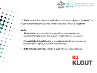 › O Klout é um dos diversos aplicativos que se propõem a “rankear” os
usuários de mídias sociais. Atualmente analisa Twitter e Facebook

Avalia:
•    Alcance Real – é o tamanho de sua audiência, com base em seus
    seguidores/amigos que de fato ouvem e reagem às suas mensagens

•   Probabilidade de Amplificação - é o nível potencial de suas mensagens
    gerarem ações (replies, RTs, curtir e comentários)

•   Rede de Relacionamento - mostra o quão influente sua audiência é.
 