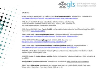 Referências

ALTIMETER GROUP & WEB ANALYTICS DEMYSTIFIED. Social Marketing Analytics. Relatório. 2010. Disponível em <
http://www.slideshare.net/jeremiah_owyang/altimeter-report-social-marketing-analytics >

BOYD, Danah; ELLISON, N. B. Social network sites: definition, history, and scholarship.
Journal of Computer-Mediated Communication, 13 (1), article 11, 2007. Disponível em:
http://jcmc.indiana.edu/vol13/issue1/boyd.ellison.html

COBO, Roman; KUKLINSKI Hugo. Planeta Web 2.0. Inteligencia colectiva o medios fast food. México, Uvic y Flaxo: 2007.
Disponível em: www.planetaweb2.net

FORRESTER RESEARCH. Marketing’s New Key Metric: Engagement. Relatório. 2007. Disponível em <
http://www.adobe.com/engagement/pdfs/marketings_new_key_metric_engagement.pdf >

FORRESTER RESEARCH. Measuring Engagement. Relatório. 2008. Disponível em <
http://www.adobe.com/engagement/pdfs/measuring_engagement.pdf >

FORRESTER RESEARCH. What Engagement Means For Media Companies. Relatório. 2009. Disponível em: <
http://www.dynamiclogic.com/na/research/whitepapers/docs/Forrester_March2009.pdf >

HENSHAW, John M. Does measurement measure up?: how numbers reveal and conceal the truth. Baltimore (EUA):
The John Hopkins University Press, 2006.

HUBBARD, Douglas W. How to Measure Anything: finding the ‘intangibles’ in business. New Jersey (EUA): John Wiley &
Sons, 2010.

IAB. Social Media Ad Metrics Definitions. 2009. Relatório. Disponível em <http://www.iab.net/socialmetrics>

LEMOS, André. Cibercultura. Alguns pontos para entender nossa época. In: LEMOS, André; CUNHA, Paulo (orgs).
Olhares sobre a Cibercultura. Porto Alegre: Sulina, 2003; pp. 11-23
 