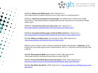 PAPERCLIQ. Métricas para Mídias Sociais. 2010a. Disponível em <
http://www.slideshare.net/papercliq/metricas-para-midias-sociais-no-marketing-politico >

PAPERCLIQ. Retorno de Investimento em Comunicação: uma reflexão sobre as mídais sociais. 2010b.
Disponível em < http://www.slideshare.net/papercliq/retorno-de-investimento-em-comunicacao-reflexao-
midias-sociais >

PAPERCLIQ. Três elementos básicos nas mídias sociais. 2011. Disponível em <
http://www.slideshare.net/papercliq/tres-elementos-basicos-nas-midias-sociais >


PAPERCLIQ. Ferramentas de Mensuração e Análise de Mídias Sociais2011. Disponível em <
http://www.slideshare.net/papercliq/ferramentas-de-mensuracao-e-analise-midias-sociais>

PÓLVORA. Métricas em Mídias Sociais. Apresentação em Slides. 2009. Disponível em
<http://www.slideshare.net/interney/mtricas-em-mdias-sociais>


PANELLA, Cristina. Teorizar e medir: a pesquisa na gestão da imagem e da reputação. In Organicom: revista
brasileira de comunicação organizacional e relações públicas. Ano 4, nº 7. São Paulo: Gestcorp-ECA/USP, 2007,
p.208-297.


RADIAN6. Measuring Social Media. Apresentação em Slides. 2009. Disponível em:
<http://www.slideshare.net/Radian6/measuring-social-media-2396778>

RADIAN6. Practical Social Media Measurement and Analysis. Ebook. 2010a. Disponível em: <
http://www.radian6.com/wp-content/uploads/2010/03/Radian6_eBook_March2010.pdf >

RADIAN6. New Media, New Metrics. 2010b. Disponível em < http://www.slideshare.net/Radian6/new-media-
new-metrics >

.
 