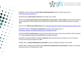 RAZORFISH. Fluent: the Razorfish Social Influence Marketing Report. Relatório. 2009. Disponível em <
http://www.iab.net/socialmetrics >

RECUERO, Raquel. Redes Sociais na Internet. Porto Alegre: Sulina, 2009.

SENISE, Diego. Mensuração de Retorno de Investimento em Comunicação – Teoria e Prática. Trabalho de Conclusão de
Curso (Graduação em Comunicação Social). Escola de Comunicação e Artes da Universidade de São Paulo. São Paulo,
2009.

SILVA, Tarcízio. Métricas para Mídias Sociais 2010 < http://www.slideshare.net/tarushijio/metricas-para-midias-sociais >

SYNCAPSE & HOSTPEX. The Value of a Facebook Fan. Relatório. 2010. Disponível em: <
http://www.syncapse.com/media/syncapse-value-of-a-facebook-fan.pdf >

VIVALDI & PARTNERS. Social Currency: why brand need to build and nurture social currency. Relatório. 2010. Disponível
em < http://images.fastcompany.com/VivaldiPartners_SocialCurrency.pdf >

VOLLMER, Christopher; PRECOURT, Geoffrey. Always On: Advertising, Marketing, and Media in an Era of Consumer
Control. Nova York (EUA): McGraw-Hill, 2008.

YANAZE, Mitsuru. Gestão de Marketing e Comunicação: avanços e aplicações. São Paulo: Saraiva, 2007.

YANAZE, Mitsuru; FREIRE, Otávio; SENISE, Diego. Retorno de Investimentos em Comunicação: avaliação e mensuração.
São Caetano do Sul, SP: Difusão Editora, 2010.
 