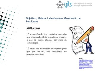 Objetivos, Metas e Indicadores na Mensuração de
Resultados

a) Objetivos

› É a especificação dos resultados esperados
pela organização. Onde se pretende chegar e
o que se espera alcançar por meio da
comunicação.

› É necessário estabelecer um objetivo geral
que, por sua vez, será desdobrado em
objetivos específicos.
                                               Fonte:
                                               http://2.bp.blogspot.com/_
                                               QfaEvcfrG1g/TO_FDPAp
                                               PoI/AAAAAAAAAvs/QJifz
                                               Zrwjyg/s1600/www-
                                               bajoencalorias-com-wp-
                                               content-uploads-2008-01-
                                               metas.jpg
 
