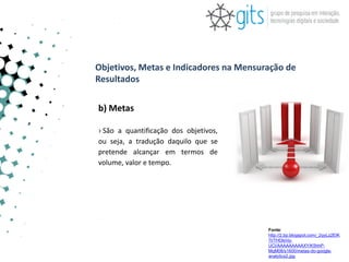 Objetivos, Metas e Indicadores na Mensuração de
Resultados

b) Metas

› São a quantificação dos objetivos,
ou seja, a tradução daquilo que se
pretende alcançar em termos de
volume, valor e tempo.




                                        Fonte:
                                        http://2.bp.blogspot.com/_2qyLz2EIK
                                        7I/THDlsVp-
                                        UCI/AAAAAAAAAXY/K5hhP-
                                        MqM08/s1600/metas-do-google-
                                        analytics2.jpg
 