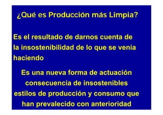 ¿Qué es Producción más Limpia?

Es el resultado de darnos cuenta de
la insostenibilidad de lo que se venía
haciendo

  Es una nueva forma de actuación
   consecuencia de insostenibles
estilos de producción y consumo que
  han prevalecido con anterioridad
 