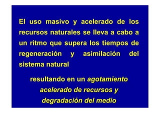 El uso masivo y acelerado de los
recursos naturales se lleva a cabo a
un ritmo que supera los tiempos de
regeneración      y   asimilación   del
sistema natural

   resultando en un agotamiento
      acelerado de recursos y
      degradación del medio
 