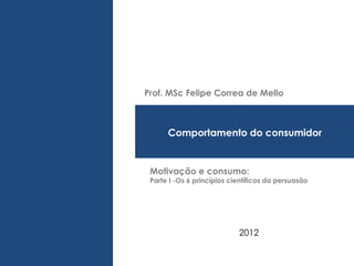 Prof. MSc Felipe Correa de Mello



      Comportamento do consumidor


 Motivação e consumo:
 Parte I -Os 6 princípios científicos da persuasão




                            2012
 