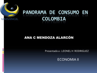 PANORAMA DE CONSUMO EN
       COLOMBIA


ANA C MENDOZA ALARCÓN



        Presentado a : LEONEL H RODRIGUEZ


                 ECONOMIA II
 