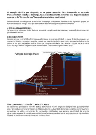 La energía eléctrica, por desgracia, no se puede acumular. Para almacenarla es necesario 
transformarla en otros tipos de energía. Cuando exista demanda, el mismo u otro dispositivo deberá 
encargarse de “Re transformar” la energía acumulada en electricidad. 
Existen diversas tecnologías de acumulación de energía, que pueden dividirse en los siguientes grupos en 
función del tipo de energía en la que transforman la electricidad para su almacenamiento: 
1. TECNOLOGÍAS MECÁNICAS 
Se basan en la utilización de las distintas formas de energía mecánica (cinética y potencial). Dentro de este 
grupo se encuentran: 
BOMBEO DE AGUA 
Consiste en una central hidroeléctrica que, además de generar electricidad, es capaz de bombear agua a un 
reservorio situado a una altura superior cuando hay baja demanda. De este modo, aprovechando la energía 
potencial del agua, se pueden realizar descargas de agua controladas para ayudar a regular los picos de la 
curva de carga durante los periodos de demanda alta. El rendimiento global ronda el 65%. 
AIRE COMPRIMIDO (TAMBIÉN LLAMADO “CAES”) 
La electricidad generada en periodos de baja demanda se invierte en grupos compresores, que comprimen 
aire y lo introducen en una formación geológica subterránea. Cuando la demanda energética aumenta, el aire 
comprimido se utiliza en turbinas de combustión modificadas para generar electricidad. La energía 
almacenada proviene de energía potencial y térmica (actualmente obtenida de la combustión de combustibles 
fósiles). Se pueden obtener rendimientos en torno al 75%. 
 