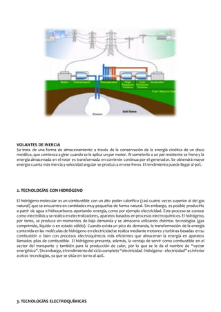 VOLANTES DE INERCIA 
Se trata de una forma de almacenamiento a través de la conservación de la energía cinética de un disco 
metálico, que comienza a girar cuando se le aplica un par motor. Al someterlo a un par resistente se frena y la 
energía almacenada en el rotor es transformada en corriente continua por el generador. Se obtendrá mayor 
energía cuanta más inercia y velocidad angular se produzca en ese freno. El rendimiento puede llegar al 90%. 
2. TECNOLOGÍAS CON HIDRÓGENO 
El hidrógeno molecular es un combustible con un alto poder calorífico (casi cuatro veces superior al del gas 
natural) que se encuentra en cantidades muy pequeñas de forma natural. Sin embargo, es posible producirlo 
a partir de agua e hidrocarburos aportando energía, como por ejemplo electricidad. Este proceso se conoce 
como electrólisis y se realiza en electrolizadores, aparatos basados en procesos electroquímicos. El hidrógeno, 
por tanto, se produce en momentos de baja demanda y se almacena utilizando distintas tecnologías (gas 
comprimido, líquido o en estado sólido). Cuando exista un pico de demanda, la transformación de la energía 
contenida en las moléculas de hidrógeno en electricidad se realiza mediante motores y turbinas basadas en su 
combustión o bien con procesos electroquímicos más eficientes que almacenan la energía en aparatos 
llamados pilas de combustible. El hidrógeno presenta, además, la ventaja de servir como combustible en el 
sector del transporte y también para la producción de calor, por lo que se le da el nombre de “vector 
energético”. Sin embargo, el rendimiento del ciclo completo “electricidad - hidrógeno - electricidad” es inferior 
a otras tecnologías, ya que se sitúa en torno al 40%. 
3. TECNOLOGÍAS ELECTROQUÍMICAS 
 