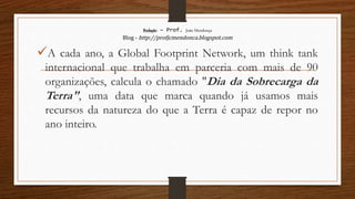 Redação – Prof. João Mendonça
Blog - http://profjcmendonca.blogspot.com
A cada ano, a Global Footprint Network, um think tank
internacional que trabalha em parceria com mais de 90
organizações, calcula o chamado "Dia da Sobrecarga da
Terra", uma data que marca quando já usamos mais
recursos da natureza do que a Terra é capaz de repor no
ano inteiro.
 