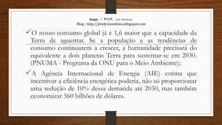 Redação – Prof. João Mendonça
Blog - http://profjcmendonca.blogspot.com
O nosso consumo global já é 1,6 maior que a capacidade da
Terra de aguentar. Se a população e as tendências de
consumo continuarem a crescer, a humanidade precisará do
equivalente a dois planetas Terra para sustentar-se em 2030.
(PNUMA - Programa da ONU para o Meio Ambiente);
A Agência Internacional de Energia (AIE) estima que
incentivar a eficiência energética poderia, não só proporcionar
uma redução de 10% dessa demanda até 2030, mas também
economizar 560 bilhões de dólares.
 