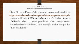 Redação – Prof. João Mendonça
Blog - http://profjcmendonca.blogspot.com
Para “livrar o Planeta” do consumo desenfreado, todos os
aspectos da educação poderão ser pautados pela
sustentabilidade. Hábitos, valores e preferências desde a
infância. Mas, o maior problema talvez esteja como
conscientizar essa criança, se o exemplo maior não pratica
(nós os adultos).
 