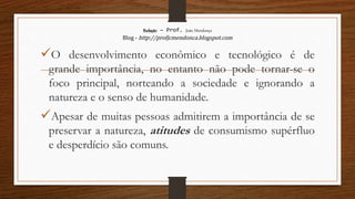 Redação – Prof. João Mendonça
Blog - http://profjcmendonca.blogspot.com
O desenvolvimento econômico e tecnológico é de
grande importância, no entanto não pode tornar-se o
foco principal, norteando a sociedade e ignorando a
natureza e o senso de humanidade.
Apesar de muitas pessoas admitirem a importância de se
preservar a natureza, atitudes de consumismo supérfluo
e desperdício são comuns.
 
