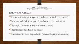Redação – Prof. João Mendonça
Blog - http://profjcmendonca.blogspot.com
PALAVRAS-CHAVE
Consciência (reconhecer a condição finita dos recursos)
Mudança de hábitos (social, ambiental e econômico)
Redução do consumo (de tudo ou quase)
Reutilização (de tudo ou quase)
Crescimento sem degradação (a tecnologia pode auxiliar)
 