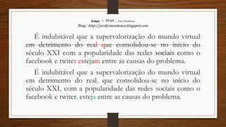 Redação – Prof. João Mendonça
Blog - http://profjcmendonca.blogspot.com
É indubitável que a supervalorização do mundo virtual
em detrimento do real que consolidou-se no início do
século XXI com a popularidade das redes sociais como o
facebook e twiter estejam entre as causas do problema.
É indubitável que a supervalorização do mundo virtual
em detrimento do real, que consolidou-se no início do
século XXI, com a popularidade das redes sociais como o
facebook e twiter, esteja entre as causas do problema.
 