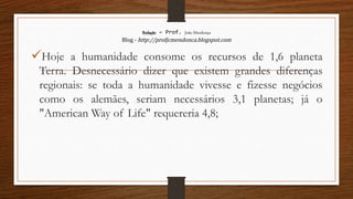 Redação – Prof. João Mendonça
Blog - http://profjcmendonca.blogspot.com
Hoje a humanidade consome os recursos de 1,6 planeta
Terra. Desnecessário dizer que existem grandes diferenças
regionais: se toda a humanidade vivesse e fizesse negócios
como os alemães, seriam necessários 3,1 planetas; já o
"American Way of Life" requereria 4,8;
 