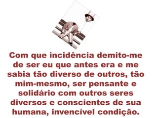 Com que incidência demito-me
 de ser eu que antes era e me
sabia tão diverso de outros, tão
  mim-mesmo, ser pensante e
   solidário com outros seres
 diversos e conscientes de sua
 humana, invencível condição.
 