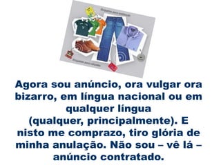 Agora sou anúncio, ora vulgar ora
bizarro, em língua nacional ou em
          qualquer língua
   (qualquer, principalmente). E
nisto me comprazo, tiro glória de
minha anulação. Não sou – vê lá –
       anúncio contratado.
 