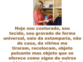 Hoje sou costurado, sou
  tecido, sou gravado de forma
universal, saio da estamparia, não
       de casa, da vitrina me
    tiraram, recolocam, objeto
   pulsante mas objeto que se
  oferece como signo de outros
 