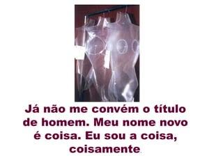 Já não me convém o título
de homem. Meu nome novo
 é coisa. Eu sou a coisa,
       coisamente.
 