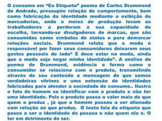 O consumo em “Eu Etiqueta” poema de Carlos Drummond
de Andrade, pressupõe relação de comportamento, bem
como fabricação da identidade mediante a exibição de
mercadorias, onde o meios de produção levam os
trabalhadores a perderam a sua capacidade de
escolha, tornando-se divulgadores de marcas, que são
consumidas como símbolos de status e para demarcar
relações sociais. Drummond relata que a moda é
responsável por fazer seus consumidores deixarem seus
gostos pessoais de lado“ É doce estar na moda, ainda
que a moda seja negar minha identidade”. A análise do
poema de Drummond, evidência a forma como o
consumidor se relaciona com o produto, transmitindo
através do seu conteúdo a mensagem de que somos
verdadeiras vitrines e uma extensão de identidades
fabricadas para atender a sociedade de consumo.. Ilustra
o fato do homem se identificar com o produto e não ter
uma identidade. Pois o produto passa a valer mais do que
quem o produz , já que o homem passou a ser alienado
com relação ao que produz. O texto fala da etiqueta que
passa a ser a identidade da pessoa e não quem ela é. O
ter em detrimento do ser.
 
