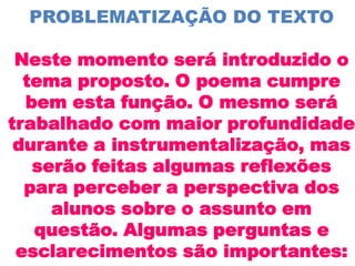PROBLEMATIZAÇÃO DO TEXTO

 Neste momento será introduzido o
  tema proposto. O poema cumpre
  bem esta função. O mesmo será
trabalhado com maior profundidade
 durante a instrumentalização, mas
   serão feitas algumas reflexões
  para perceber a perspectiva dos
     alunos sobre o assunto em
   questão. Algumas perguntas e
 esclarecimentos são importantes:
 