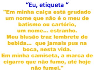 “Eu, etiqueta “
 "Em minha calça está grudado
  um nome que não é o meu de
      batismo ou cartório,
      um nome... estranho.
  Meu blusão traz lembrete de
   bebida... que jamais pus na
        boca, nesta vida.
Em minha camiseta, a marca de
 cigarro que não fumo, até hoje
            não fumei."
 