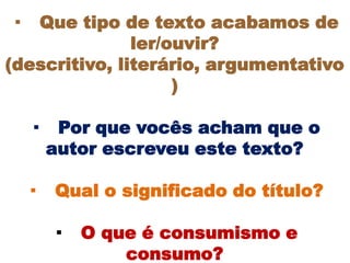 ·  Que tipo de texto acabamos de
               ler/ouvir?
(descritivo, literário, argumentativo
                    )

    ·    Por que vocês acham que o
        autor escreveu este texto?

    ·   Qual o significado do título?

        ·   O que é consumismo e
                consumo?
 