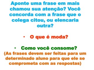 Aponte uma frase em mais
  chamou sua atenção? Você
  concorda com a frase que o
   colega citou, ou elencaria
             outra?

       ·   O que é moda?

   ·   Como você consome?
(As frases devem ser feitas para um
 determinado aluno para que ele se
  comprometa com as respostas)
 