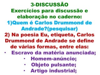 3-DISCUSSÃO
    Exercícios para discussão e
      elaboração no caderno:
  1)Quem é Carlos Drummond de
       Andrade?(pesquisar)
 2) Na poesia Eu, etiqueta, Carlos
 Drummond de Andrade se define
   de várias formas, entre elas:
· Escravo da matéria anunciada;
        · Homem-anúncio;
        · Objeto pulsante;
        · Artigo industrial;
 