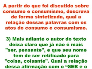 A partir do que foi discutido sobre
consumo e consumismo, descreva
   de forma sintetizada, qual a
 relação dessas palavras com os
 atos de consumo e consumismo.

3) Mais adiante o autor do texto
  deixa claro que já não é mais
"ser, pensante", e que seu nome
   tem de ser retificado para
"coisa, coisante". Qual a relação
dessa afirmação com o “SER e o
 