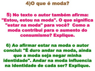 4)O que é moda?

  5) No texto o autor também afirma:
"Estou, estou na moda". O que significa
  "estar na moda" para você? Como a
   moda contribui para o aumento do
         consumismo? Explique.

 6) Ao afirmar estar na moda o autor
conclui: "É duro andar na moda, ainda
     que a moda seja negar minha
identidade". Andar na moda influencia
 na identidade de cada ser? Explique.
 