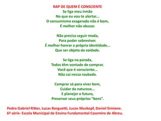 RAP DE QUEM É CONSCIENTE
                                Se liga meu irmão
                            No que eu vou te alertar...
                       O consumismo exagerado não é bom,
                              É melhor não abusar.

                            Não precisa seguir moda,
                             Para poder sobreviver.
                      É melhor honrar a própria identidade...
                           Que ser objeto da vaidade.

                                 Se liga na parada,
                          Todos têm vontade de comprar.
                             Você que é consciente...
                             Não cai nessa roubada.

                            Comprar só para viver bem,
                               Cuidar da natureza...
                                E planejar o futuro,
                          Preservar seus próprios “bens”.

Pedro Gabriel Ritter, Lucas Borguetti, Lucas Muskopf, Daniel Simione.
6ª série- Escola Municipal de Ensino Fundamental Casemiro de Abreu.
 