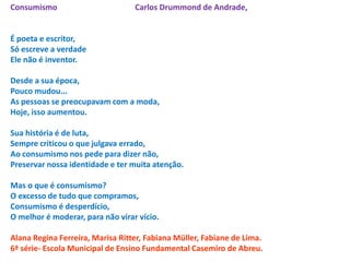 Consumismo                        Carlos Drummond de Andrade,


É poeta e escritor,
Só escreve a verdade
Ele não é inventor.

Desde a sua época,
Pouco mudou...
As pessoas se preocupavam com a moda,
Hoje, isso aumentou.

Sua história é de luta,
Sempre criticou o que julgava errado,
Ao consumismo nos pede para dizer não,
Preservar nossa identidade e ter muita atenção.

Mas o que é consumismo?
O excesso de tudo que compramos,
Consumismo é desperdício,
O melhor é moderar, para não virar vício.

Alana Regina Ferreira, Marisa Ritter, Fabiana Müller, Fabiane de Lima.
6ª série- Escola Municipal de Ensino Fundamental Casemiro de Abreu.
 